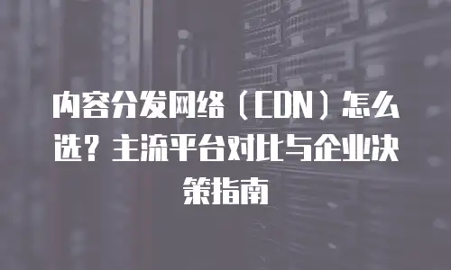 内容分发网络（CDN）怎么选？主流平台对比与企业决策指南