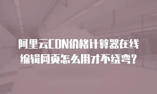 阿里云CDN价格计算器在线编辑网页怎么用才不绕弯？