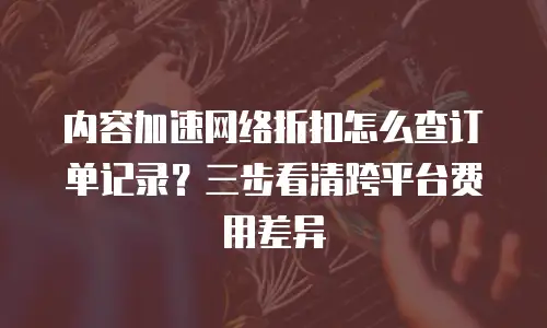 内容加速网络折扣怎么查订单记录？三步看清跨平台费用差异