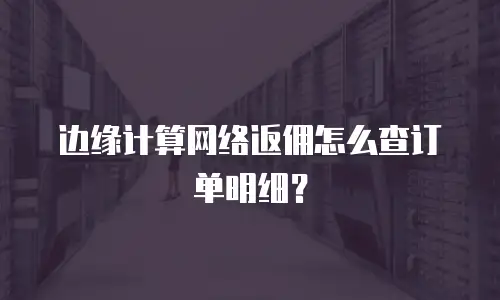 边缘计算网络返佣怎么查订单明细？