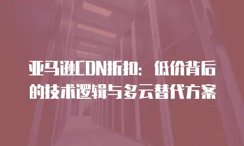 亚马逊CDN折扣：低价背后的技术逻辑与多云替代方案