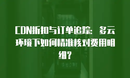 CDN折扣与订单追踪：多云环境下如何精准核对费用明细？