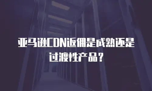 亚马逊CDN返佣是成熟还是过渡性产品？