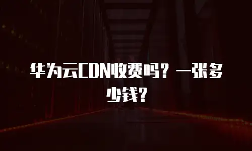 华为云CDN收费吗？一张多少钱？