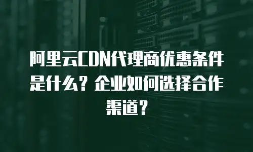 阿里云CDN代理商优惠条件是什么？企业如何选择合作渠道？