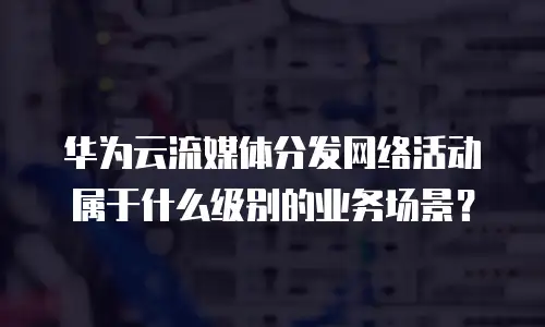 华为云流媒体分发网络活动属于什么级别的业务场景？
