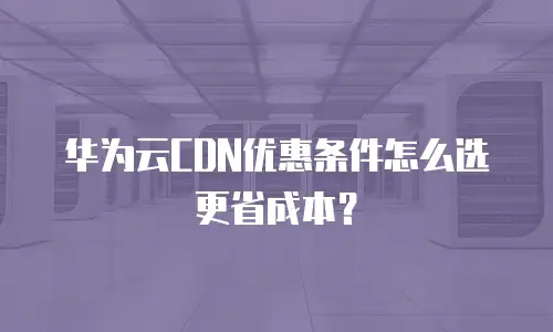 华为云CDN优惠条件怎么选更省成本？