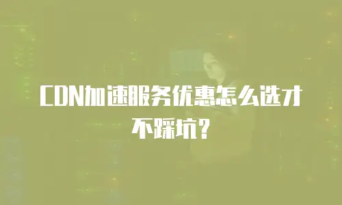 CDN加速服务优惠怎么选才不踩坑？