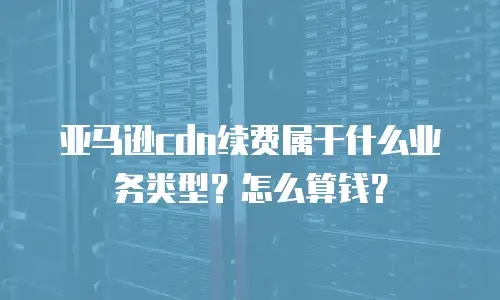 亚马逊cdn续费属于什么业务类型？怎么算钱？