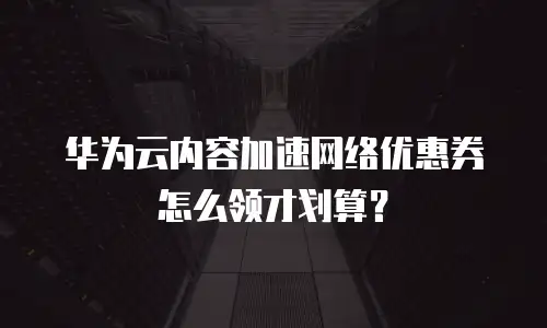 华为云内容加速网络优惠券怎么领才划算？
