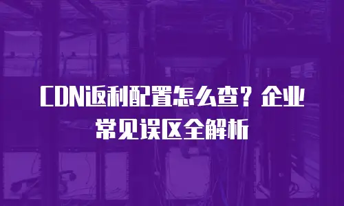 CDN返利配置怎么查？企业常见误区全解析