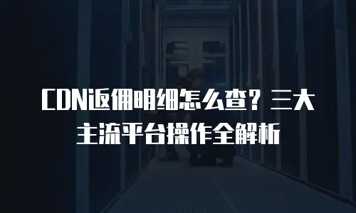 CDN返佣明细怎么查？三大主流平台操作全解析