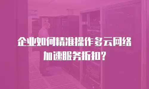 企业如何精准操作多云网络加速服务折扣？
