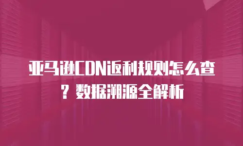 亚马逊CDN返利规则怎么查？数据溯源全解析