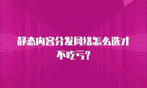 静态内容分发网络怎么选才不吃亏？