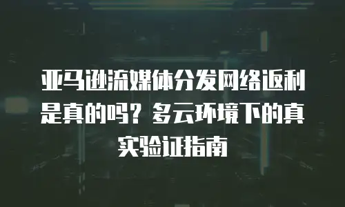 亚马逊流媒体分发网络返利是真的吗？多云环境下的真实验证指南