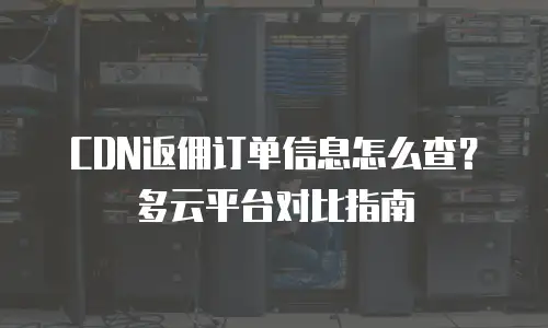 CDN返佣订单信息怎么查？多云平台对比指南