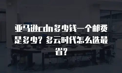 亚马逊cdn多少钱一个邮费是多少？多云时代怎么选最省？