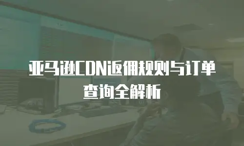 亚马逊CDN返佣规则与订单查询全解析