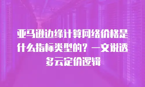 亚马逊边缘计算网络价格是什么指标类型的？一文说透多云定价逻辑