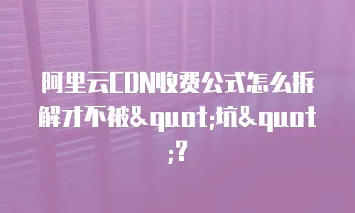 阿里云CDN收费公式怎么拆解才不被"坑"？