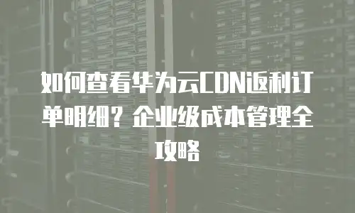 如何查看华为云CDN返利订单明细？企业级成本管理全攻略