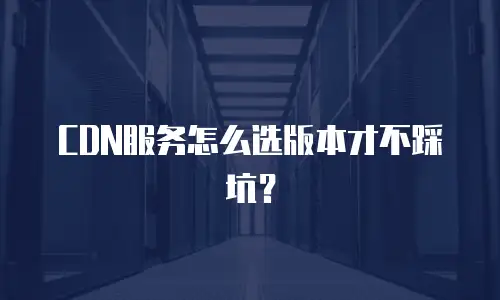 CDN服务怎么选版本才不踩坑？