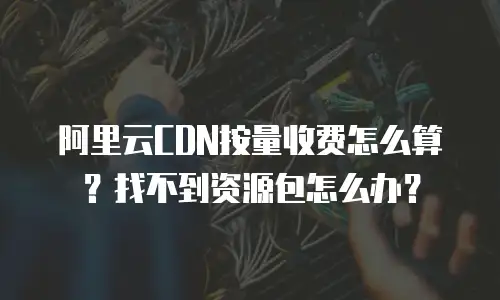 阿里云CDN按量收费怎么算？找不到资源包怎么办？