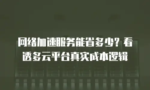 网络加速服务能省多少？看透多云平台真实成本逻辑