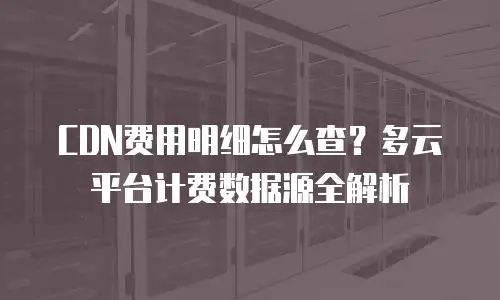 CDN费用明细怎么查？多云平台计费数据源全解析