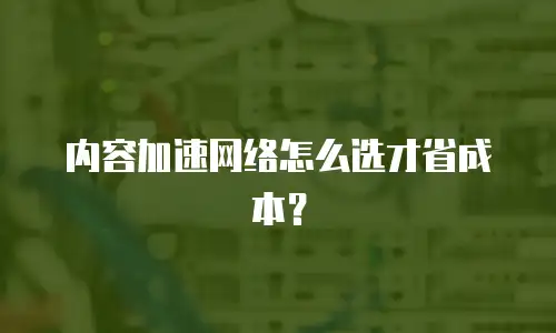 内容加速网络怎么选才省成本？