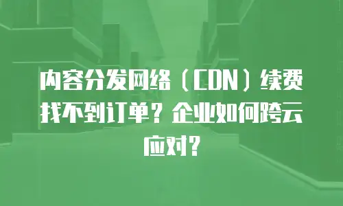 内容分发网络（CDN）续费找不到订单？企业如何跨云应对？