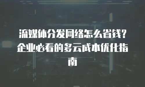 流媒体分发网络怎么省钱？企业必看的多云成本优化指南