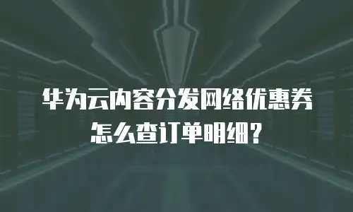 华为云内容分发网络优惠券怎么查订单明细？