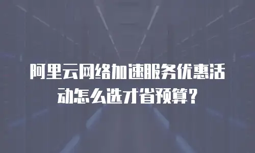 阿里云网络加速服务优惠活动怎么选才省预算？