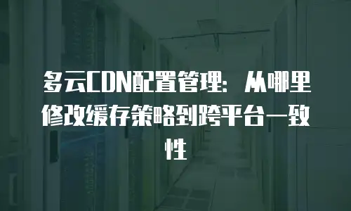 多云CDN配置管理：从哪里修改缓存策略到跨平台一致性