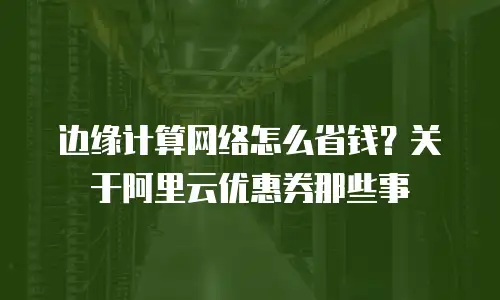 边缘计算网络怎么省钱？关于阿里云优惠券那些事