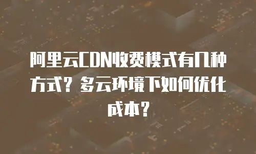 阿里云CDN收费模式有几种方式？多云环境下如何优化成本？