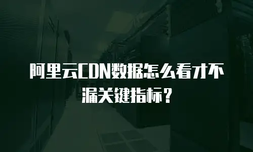 阿里云CDN数据怎么看才不漏关键指标？
