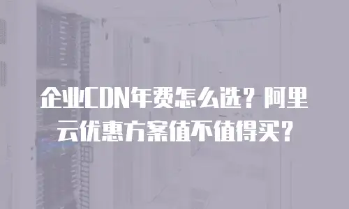 企业CDN年费怎么选？阿里云优惠方案值不值得买？