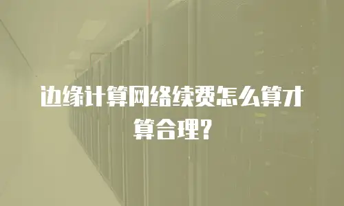 边缘计算网络续费怎么算才算合理？