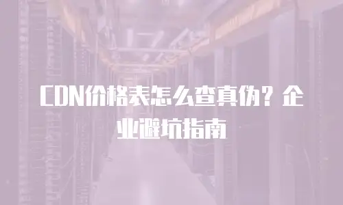 CDN价格表怎么查真伪？企业避坑指南