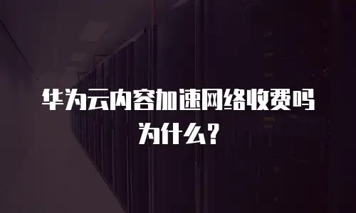 华为云内容加速网络收费吗为什么？