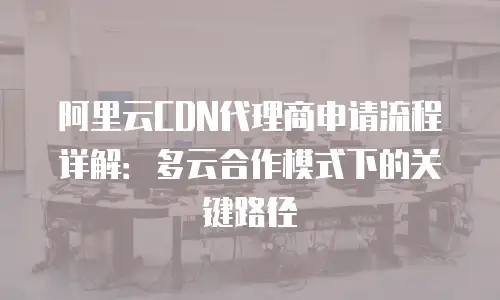 阿里云CDN代理商申请流程详解：多云合作模式下的关键路径