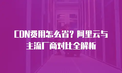 CDN费用怎么省？阿里云与主流厂商对比全解析