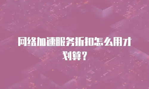 网络加速服务折扣怎么用才划算？
