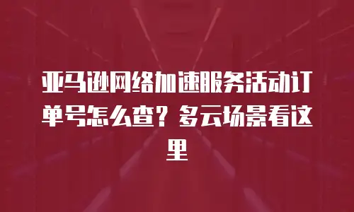 亚马逊网络加速服务活动订单号怎么查？多云场景看这里