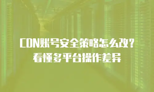 CDN账号安全策略怎么改？看懂多平台操作差异