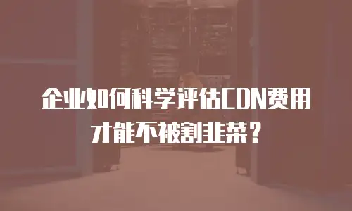 企业如何科学评估CDN费用才能不被割韭菜？