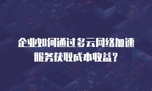 企业如何通过多云网络加速服务获取成本收益？